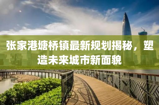張家港塘橋鎮(zhèn)最新規(guī)劃揭秘，塑造未來城市新面貌