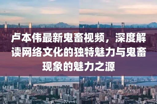 盧本偉最新鬼畜視頻，深度解讀網(wǎng)絡(luò)文化的獨(dú)特魅力與鬼畜現(xiàn)象的魅力之源