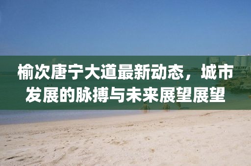 榆次唐寧大道最新動態(tài)，城市發(fā)展的脈搏與未來展望展望