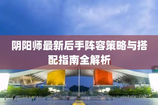 陰陽師最新后手陣容策略與搭配指南全解析