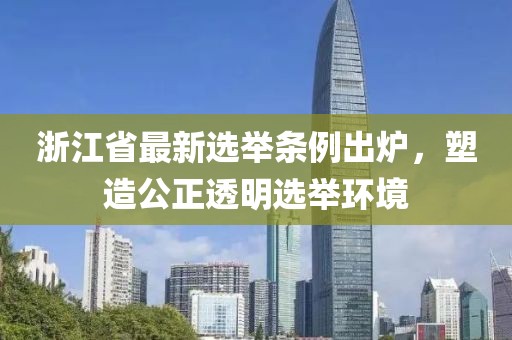 浙江省最新選舉條例出爐，塑造公正透明選舉環(huán)境