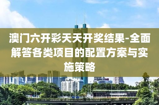 澳門六開彩天天開獎(jiǎng)結(jié)果-全面解答各類項(xiàng)目的配置方案與實(shí)施策略