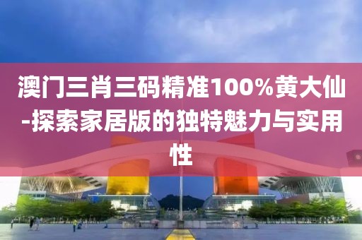 澳門三肖三碼精準100%黃大仙-探索家居版的獨特魅力與實用性