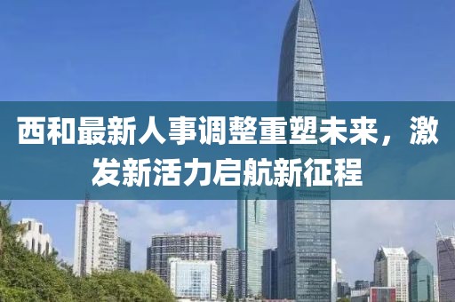 西和最新人事調(diào)整重塑未來，激發(fā)新活力啟航新征程