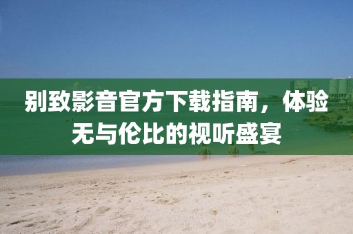 別致影音官方下載指南，體驗無與倫比的視聽盛宴