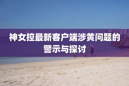 神女控最新客戶端涉黃問題的警示與探討