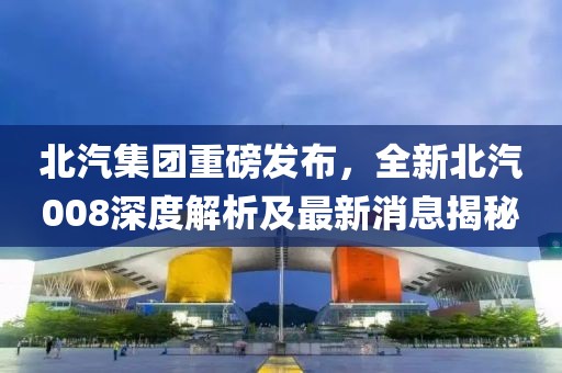 北汽集團(tuán)重磅發(fā)布，全新北汽008深度解析及最新消息揭秘