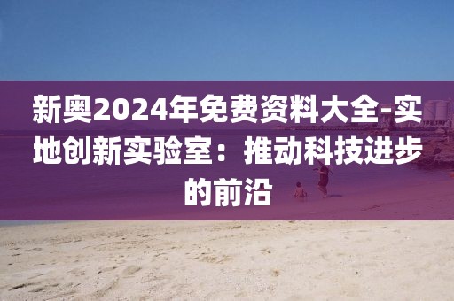 新奧2024年免費(fèi)資料大全-實(shí)地創(chuàng)新實(shí)驗(yàn)室：推動(dòng)科技進(jìn)步的前沿