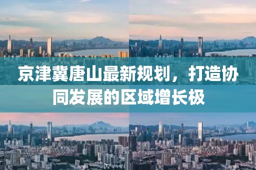 京津冀唐山最新規(guī)劃，打造協(xié)同發(fā)展的區(qū)域增長極