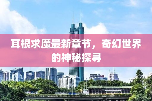 耳根求魔最新章節(jié)，奇幻世界的神秘探尋