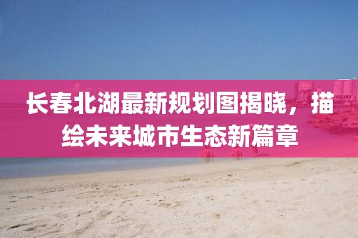 長春北湖最新規(guī)劃圖揭曉，描繪未來城市生態(tài)新篇章