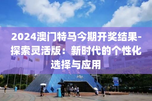 2024澳門特馬今期開獎結(jié)果-探索靈活版：新時代的個性化選擇與應用