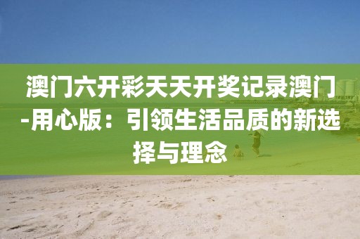 澳門六開彩天天開獎記錄澳門-用心版：引領(lǐng)生活品質(zhì)的新選擇與理念