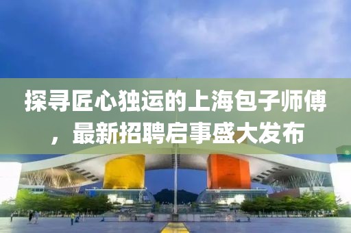 探尋匠心獨(dú)運(yùn)的上海包子師傅，最新招聘啟事盛大發(fā)布