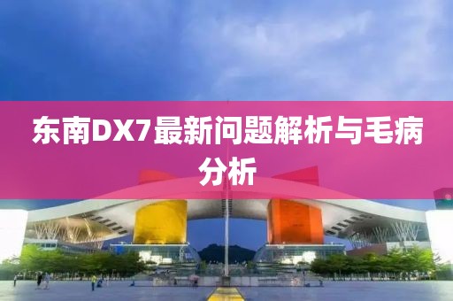 東南DX7最新問題解析與毛病分析