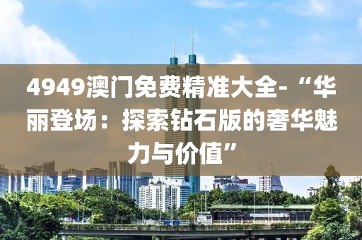 4949澳門免費精準大全-“華麗登場：探索鉆石版的奢華魅力與價值”