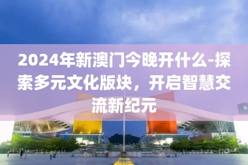 2024年新澳門今晚開什么-探索多元文化版塊，開啟智慧交流新紀(jì)元