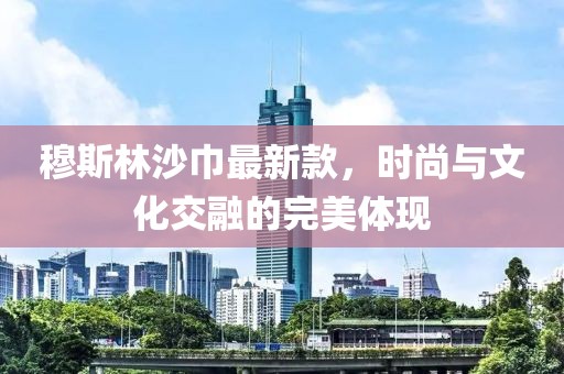 穆斯林沙巾最新款，時尚與文化交融的完美體現(xiàn)