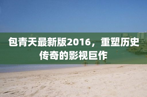 包青天最新版2016，重塑歷史傳奇的影視巨作