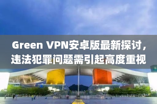 Green VPN安卓版最新探討，違法犯罪問(wèn)題需引起高度重視
