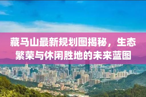 藏馬山最新規(guī)劃圖揭秘，生態(tài)繁榮與休閑勝地的未來藍(lán)圖