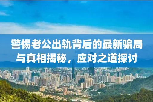 警惕老公出軌背后的最新騙局與真相揭秘，應對之道探討