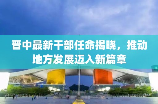 晉中最新干部任命揭曉，推動(dòng)地方發(fā)展邁入新篇章