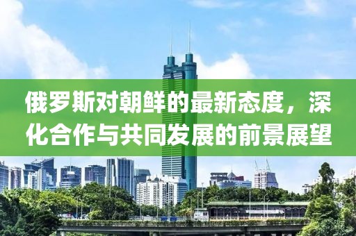 俄羅斯對朝鮮的最新態(tài)度，深化合作與共同發(fā)展的前景展望