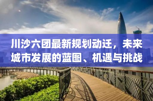 川沙六團最新規(guī)劃動遷，未來城市發(fā)展的藍圖、機遇與挑戰(zhàn)