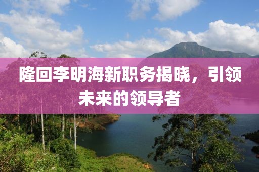 隆回李明海新職務(wù)揭曉，引領(lǐng)未來(lái)的領(lǐng)導(dǎo)者