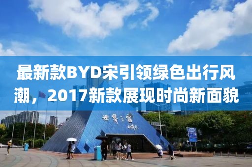 最新款BYD宋引領(lǐng)綠色出行風(fēng)潮，2017新款展現(xiàn)時尚新面貌