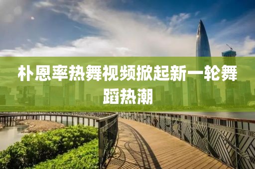 樸恩率熱舞視頻掀起新一輪舞蹈熱潮
