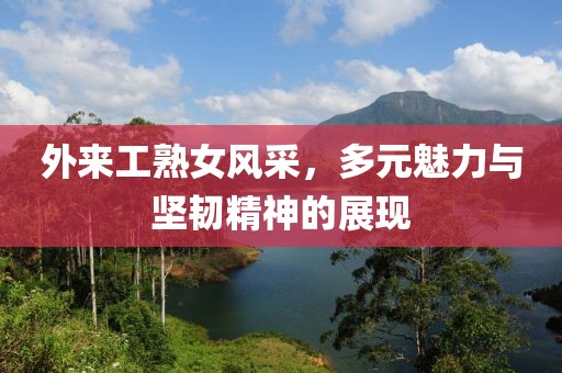 外來(lái)工熟女風(fēng)采，多元魅力與堅(jiān)韌精神的展現(xiàn)