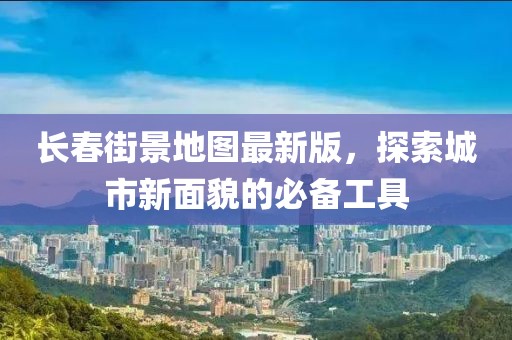 長春街景地圖最新版，探索城市新面貌的必備工具