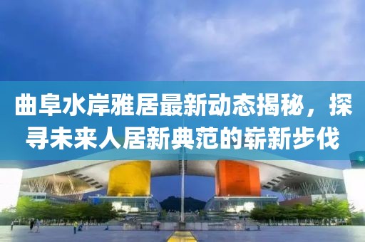 曲阜水岸雅居最新動(dòng)態(tài)揭秘，探尋未來人居新典范的嶄新步伐
