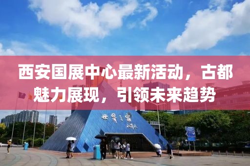 西安國展中心最新活動，古都魅力展現(xiàn)，引領(lǐng)未來趨勢