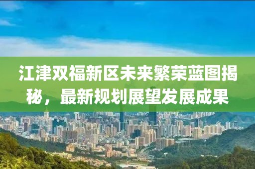 江津雙福新區(qū)未來繁榮藍圖揭秘，最新規(guī)劃展望發(fā)展成果