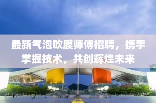 最新氣泡吹膜師傅招聘，攜手掌握技術(shù)，共創(chuàng)輝煌未來