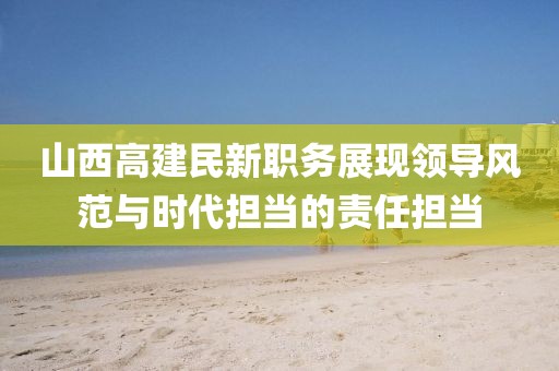 山西高建民新職務(wù)展現(xiàn)領(lǐng)導(dǎo)風(fēng)范與時代擔(dān)當(dāng)?shù)呢?zé)任擔(dān)當(dāng)