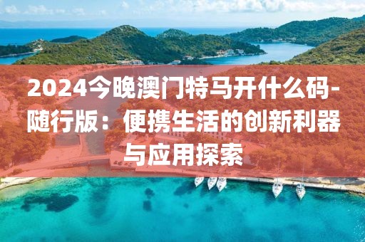 2024今晚澳門(mén)特馬開(kāi)什么碼-隨行版：便攜生活的創(chuàng)新利器與應(yīng)用探索