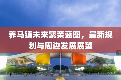 養(yǎng)馬鎮(zhèn)未來(lái)繁榮藍(lán)圖，最新規(guī)劃與周邊發(fā)展展望