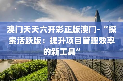 澳門天天六開彩正版澳門-“探索活躍版：提升項目管理效率的新工具”