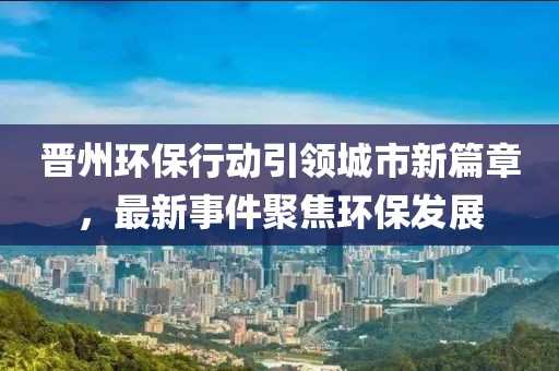 晉州環(huán)保行動(dòng)引領(lǐng)城市新篇章，最新事件聚焦環(huán)保發(fā)展