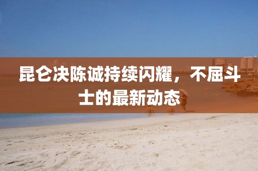 昆侖決陳誠(chéng)持續(xù)閃耀，不屈斗士的最新動(dòng)態(tài)