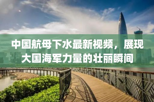 中國航母下水最新視頻，展現(xiàn)大國海軍力量的壯麗瞬間