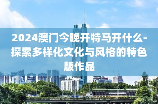 2024澳門今晚開特馬開什么-探索多樣化文化與風(fēng)格的特色版作品