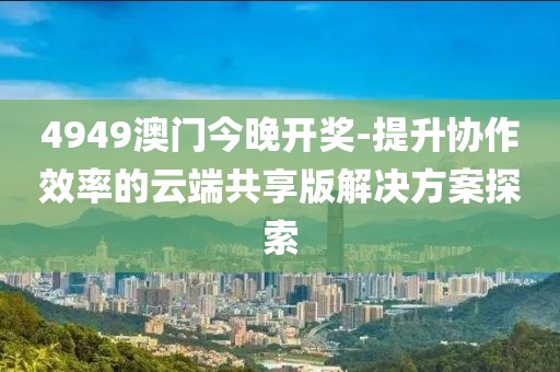 4949澳門今晚開獎(jiǎng)-提升協(xié)作效率的云端共享版解決方案探索