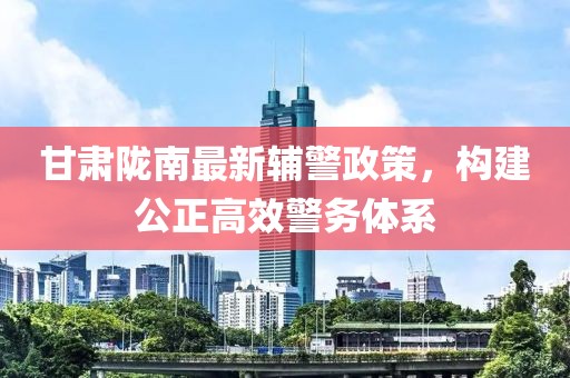 甘肅隴南最新輔警政策，構(gòu)建公正高效警務(wù)體系