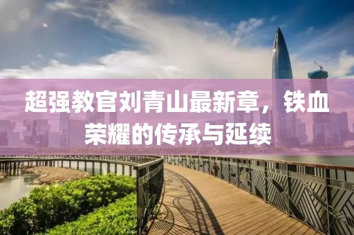 超強教官劉青山最新章，鐵血榮耀的傳承與延續(xù)