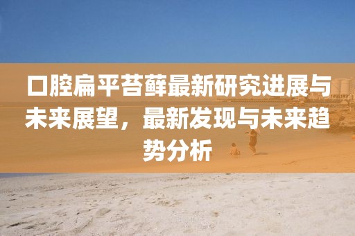 口腔扁平苔蘚最新研究進(jìn)展與未來展望，最新發(fā)現(xiàn)與未來趨勢分析